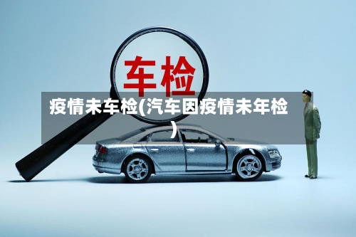 疫情未车检(汽车因疫情未年检)-第2张图片
