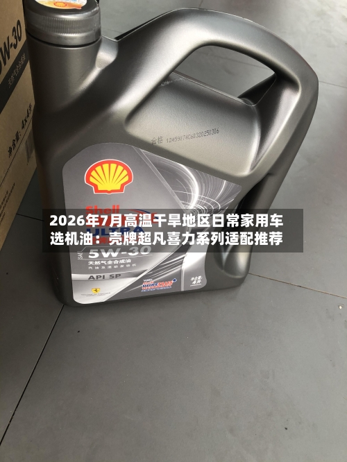 2026年7月高温干旱地区日常家用车选机油：壳牌超凡喜力系列适配推荐