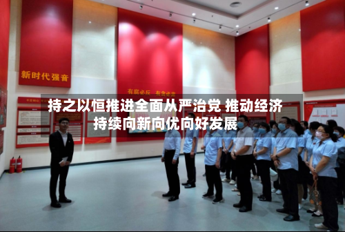 持之以恒推进全面从严治党 推动经济持续向新向优向好发展-第3张图片