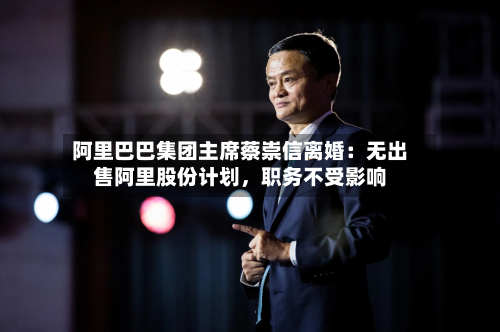 阿里巴巴集团主席蔡崇信离婚：无出售阿里股份计划，职务不受影响-第2张图片
