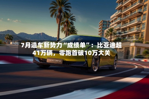 7月造车新势力“成绩单”：比亚迪超41万辆，零跑首破10万大关-第3张图片
