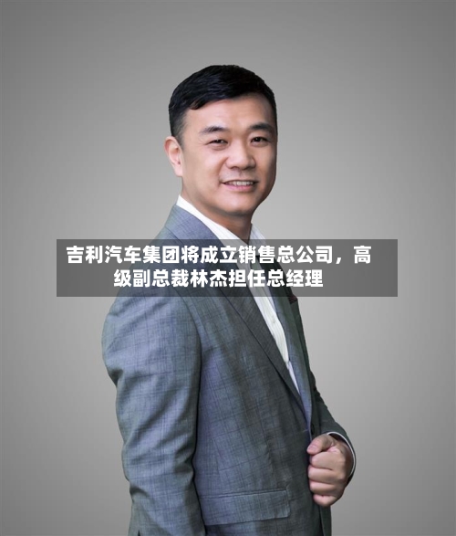 吉利汽车集团将成立销售总公司	，高级副总裁林杰担任总经理-第2张图片