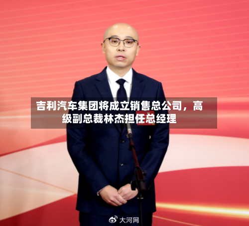 吉利汽车集团将成立销售总公司，高级副总裁林杰担任总经理
