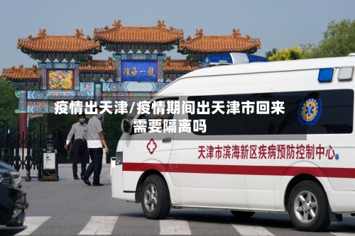 疫情出天津/疫情期间出天津市回来需要隔离吗-第3张图片