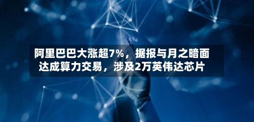 阿里巴巴大涨超7%，据报与月之暗面达成算力交易，涉及2万英伟达芯片