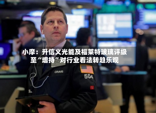 小摩：升信义光能及福莱特玻璃评级至“增持”对行业看法转趋乐观-第3张图片