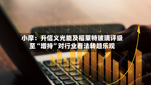 小摩：升信义光能及福莱特玻璃评级至“增持”对行业看法转趋乐观
