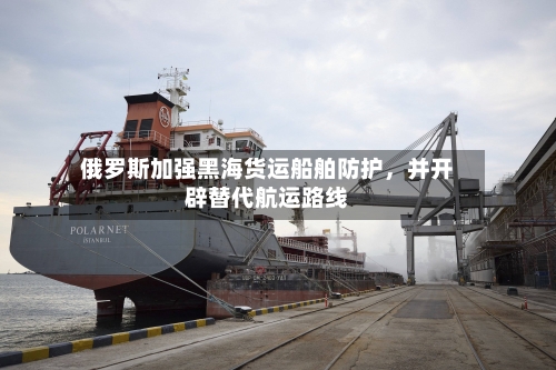 俄罗斯加强黑海货运船舶防护	，并开辟替代航运路线-第3张图片