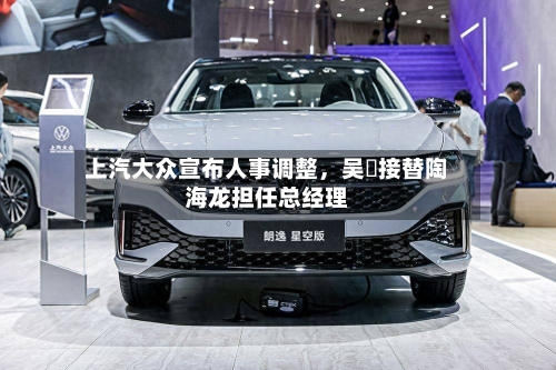 上汽大众宣布人事调整	，吴赟接替陶海龙担任总经理-第2张图片