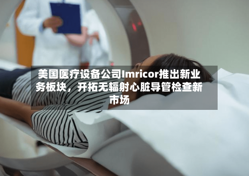 美国医疗设备公司Imricor推出新业务板块	，开拓无辐射心脏导管检查新市场-第2张图片