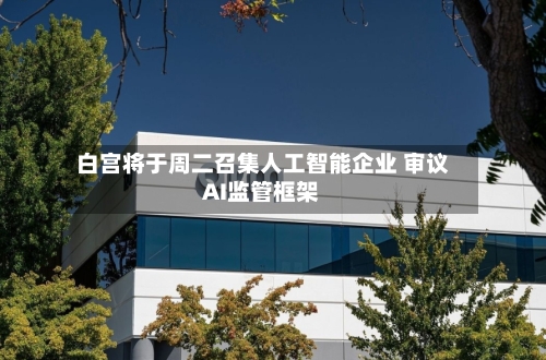 白宫将于周二召集人工智能企业 审议AI监管框架