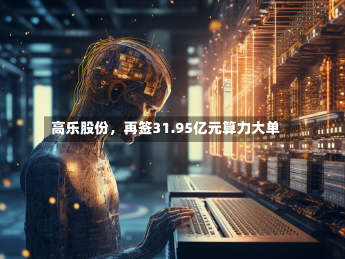 高乐股份	，再签31.95亿元算力大单-第2张图片