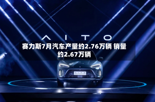 赛力斯7月汽车产量约2.76万辆 销量约2.67万辆