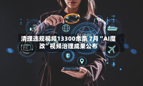 清理违规视频13300余条 7月“AI魔改”视频治理成果公布