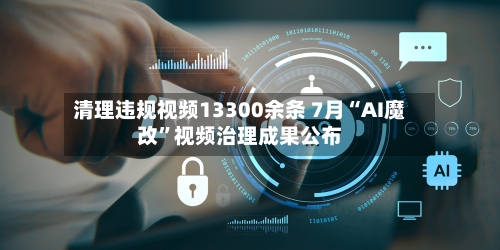 清理违规视频13300余条 7月“AI魔改”视频治理成果公布-第2张图片