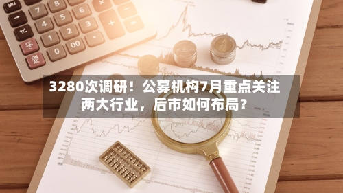 3280次调研！公募机构7月重点关注两大行业，后市如何布局？