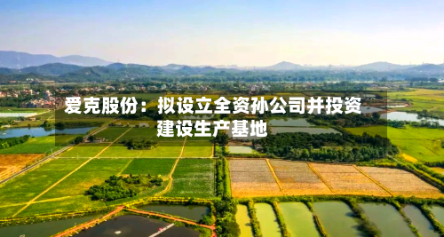爱克股份：拟设立全资孙公司并投资建设生产基地