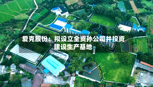 爱克股份:拟设立全资孙公司并投资建设生产基地-第2张图片