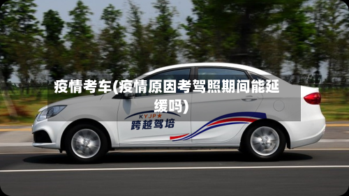 疫情考车(疫情原因考驾照期间能延缓吗)