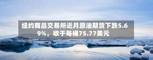 纽约商品交易所近月原油期货下跌5.69%	，收于每桶75.77美元-第3张图片