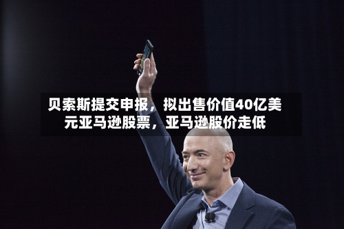 贝索斯提交申报，拟出售价值40亿美元亚马逊股票，亚马逊股价走低