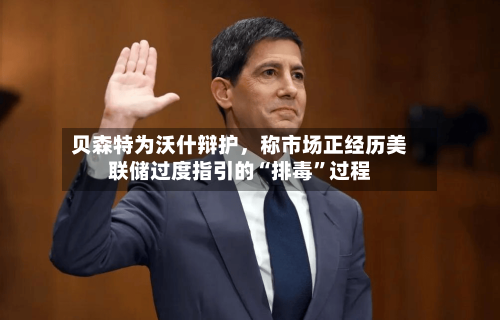 贝森特为沃什辩护	，称市场正经历美联储过度指引的“排毒	”过程-第3张图片
