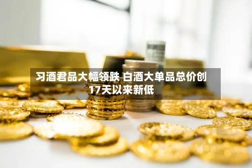 习酒君品大幅领跌 白酒大单品总价创17天以来新低