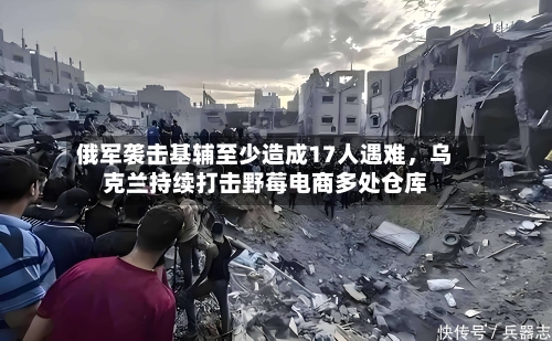 俄军袭击基辅至少造成17人遇难，乌克兰持续打击野莓电商多处仓库