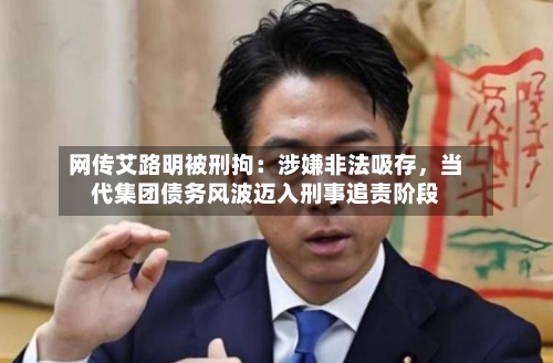 网传艾路明被刑拘：涉嫌非法吸存，当代集团债务风波迈入刑事追责阶段-第2张图片