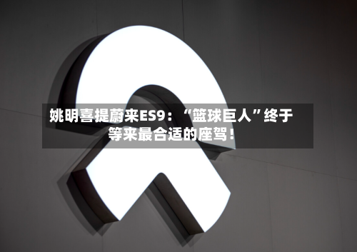 姚明喜提蔚来ES9：“篮球巨人”终于等来最合适的座驾！