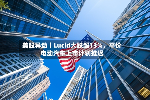 美股异动丨Lucid大跌超13%	，平价电动汽车上市计划推迟-第2张图片