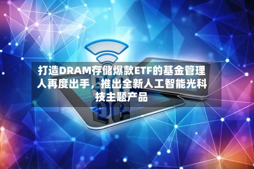 打造DRAM存储爆款ETF的基金管理人再度出手，推出全新人工智能光科技主题产品-第2张图片