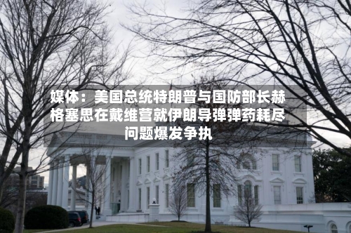 媒体：美国总统特朗普与国防部长赫格塞思在戴维营就伊朗导弹弹药耗尽问题爆发争执