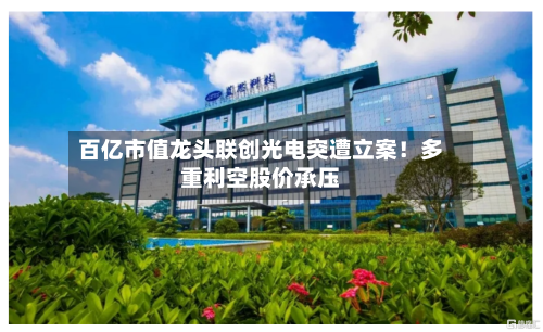 百亿市值龙头联创光电突遭立案!多重利空股价承压-第3张图片