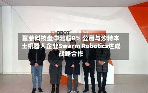 翼菲科技盘中涨超8% 公司与沙特本土机器人企业Swarm Robotics达成战略合作-第2张图片