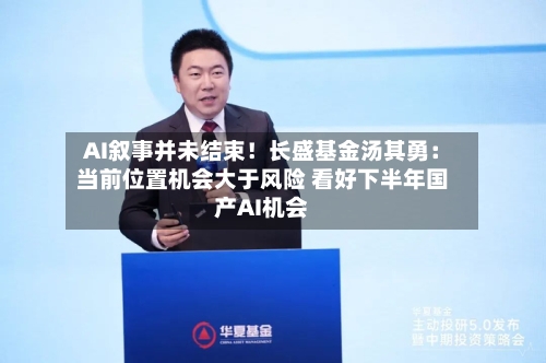 AI叙事并未结束！长盛基金汤其勇：当前位置机会大于风险 看好下半年国产AI机会-第3张图片