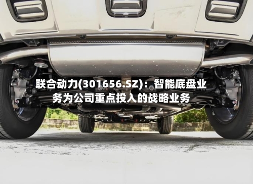 联合动力(301656.SZ):智能底盘业务为公司重点投入的战略业务-第2张图片