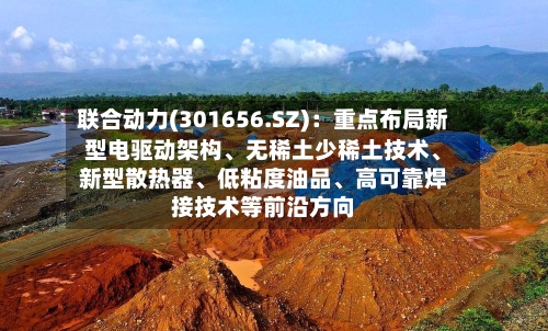 联合动力(301656.SZ)：重点布局新型电驱动架构、无稀土少稀土技术	、新型散热器、低粘度油品、高可靠焊接技术等前沿方向-第2张图片