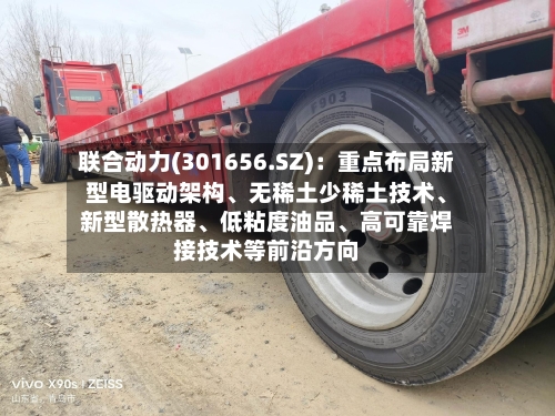 联合动力(301656.SZ)：重点布局新型电驱动架构、无稀土少稀土技术、新型散热器、低粘度油品、高可靠焊接技术等前沿方向