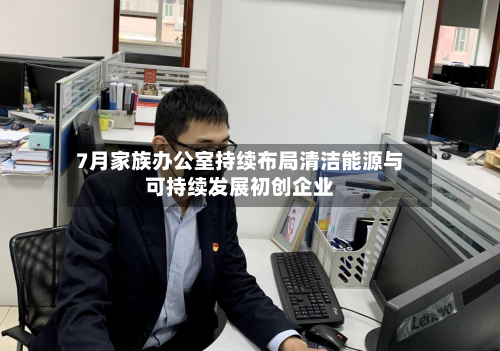 7月家族办公室持续布局清洁能源与可持续发展初创企业-第2张图片