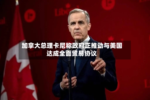 加拿大总理卡尼称政府正推动与美国达成全面贸易协议