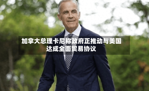 加拿大总理卡尼称政府正推动与美国达成全面贸易协议-第2张图片