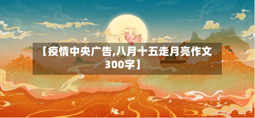 【疫情中央广告,八月十五走月亮作文300字】