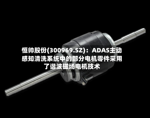恒帅股份(300969.SZ):ADAS主动感知清洗系统中的部分电机零件采用了谐波磁场电机技术-第2张图片