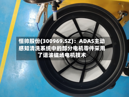 恒帅股份(300969.SZ)：ADAS主动感知清洗系统中的部分电机零件采用了谐波磁场电机技术