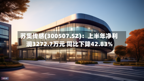 苏奥传感(300507.SZ)：上半年净利润3272.7万元 同比下降42.83%