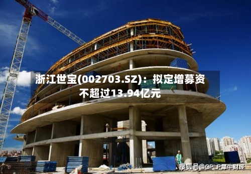 浙江世宝(002703.SZ)：拟定增募资不超过13.94亿元