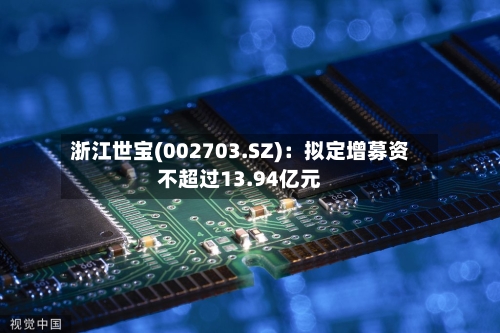 浙江世宝(002703.SZ):拟定增募资不超过13.94亿元-第2张图片
