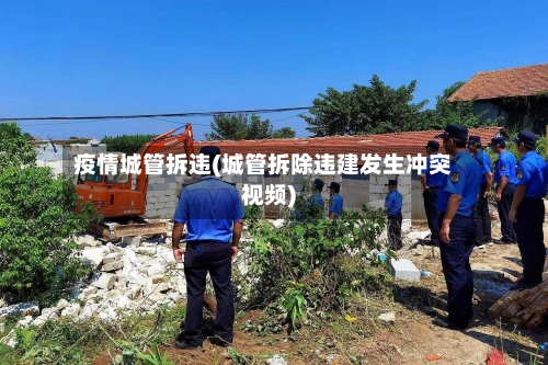 疫情城管拆违(城管拆除违建发生冲突视频)