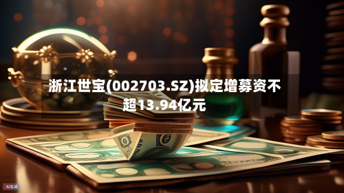 浙江世宝(002703.SZ)拟定增募资不超13.94亿元